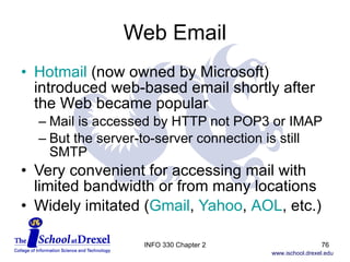 Web Email Hotmail  (now owned by Microsoft) introduced web-based email shortly after the Web became popular Mail is accessed by HTTP not POP3 or IMAP But the server-to-server connection is still SMTP Very convenient for accessing mail with limited bandwidth or from many locations Widely imitated ( Gmail ,  Yahoo ,  AOL , etc.) INFO 330 Chapter 2 
