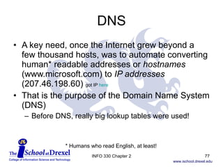 DNS A key need, once the Internet grew beyond a few thousand hosts, was to automate converting human* readable addresses or  hostnames  (www.microsoft.com) to  IP addresses  (207.46.198.60)  got IP  here That is the purpose of the Domain Name System (DNS) Before DNS, really big lookup tables were used! * Humans who read English, at least! INFO 330 Chapter 2 