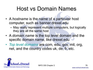 Host vs Domain Names A  hostname  is the name of a particular host computer, such as banner.drexel.edu May really represent multiple computers, but logically they are all the same host A  domain name  is the top level domain and the specific domain name, like drexel.edu Top level domains   are com, edu, gov, mil, org, net, and the country codes uk, de, fr, etc.  INFO 330 Chapter 2 