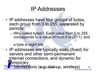 IP Addresses IP addresses have four groups of bytes, each group from 0 to 255, separated by periods  Why called bytes?  Each value from 0 to 255 corresponds to a value of from 0 to (2 8 -1), and  a byte is eight bits IP addresses are typically static (fixed) for servers and other semi-permanent Internet connections, and dynamic for temporary    connections (e.g. dial-up, wireless) INFO 330 Chapter 2 