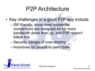 P2P Architecture Key challenges in a good P2P app include ISP friendly, since most residential connections are designed for far more bandwidth down than up, and P2P doesn’t follow this Security, danger of over-sharing Incentives for people to participate INFO 330 Chapter 2 