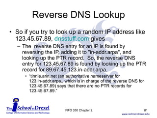 Reverse DNS Lookup So if you try to look up a random IP address like 123.45.67.89,  dnsstuff.com  gives The  reverse DNS entry for an IP is found by reversing the IP, adding it to "in-addr.arpa", and looking up the PTR record.  So, the reverse DNS entry for 123.45.67.89 is found by looking up the PTR record for 89.67.45.123.in-addr.arpa. “ tinnie.arin.net (an authoritative nameserver for  123.in-addr.arpa., which is in charge of the reverse DNS for 123.45.67.89) says that there are no PTR records for 123.45.67.89.” INFO 330 Chapter 2 