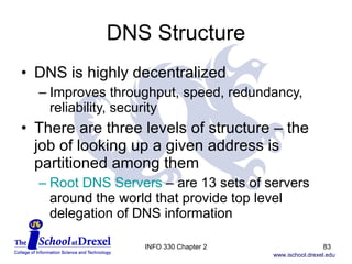 DNS Structure DNS is highly decentralized Improves throughput, speed, redundancy, reliability, security There are three levels of structure – the job of looking up a given address is partitioned among them Root DNS Servers  – are 13 sets of servers around the world that provide top level  delegation of DNS information INFO 330 Chapter 2 