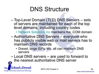 DNS Structure Top-Level Domain (TLD) DNS Servers – sets of servers are maintained for each of the top level domains, including country codes Network Solutions Inc  maintains the .COM domain Authoritative DNS Servers – everyone who has publicly visible web or mail servers has to maintain DNS records Drexel, large ISPs, etc. all can maintain DNS servers Local DNS servers – are used to forward to the nearest authoritative DNS server INFO 330 Chapter 2 