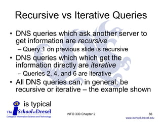 Recursive vs Iterative Queries DNS queries which ask another server to get information are  recursive Query 1 on previous slide is recursive DNS queries which which get the information directly are  iterative Queries 2, 4, and 6 are iterative All DNS queries can, in general, be recursive or iterative – the example shown    is typical INFO 330 Chapter 2 