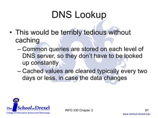 DNS Lookup This would be terribly tedious without caching Common queries are stored on each level of DNS server, so they don’t have to be looked up constantly Cached values are cleared typically every two days or less, in case the data changes INFO 330 Chapter 2 