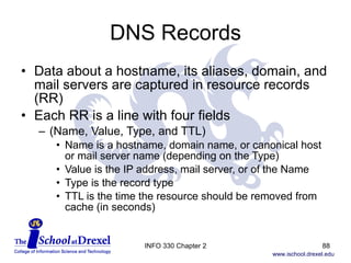DNS Records Data about a hostname, its aliases, domain, and mail servers are captured in resource records (RR) Each RR is a line with four fields (Name, Value, Type, and TTL) Name is a hostname, domain name, or canonical host or mail server name (depending on the Type) Value is the IP address, mail server, or of the Name Type is the record type TTL is the time the resource should be removed from  cache (in seconds) INFO 330 Chapter 2 