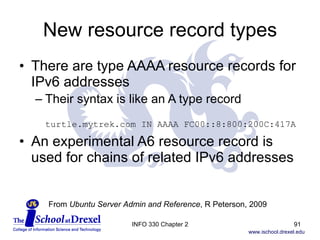 New resource record types There are type AAAA resource records for IPv6 addresses  Their syntax is like an A type record turtle.mytrek.com IN AAAA FC00::8:800:200C:417A An experimental A6 resource record is used for chains of related IPv6 addresses From  Ubuntu Server Admin and Reference , R Peterson, 2009 INFO 330 Chapter 2 