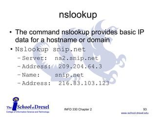 nslookup The command nslookup provides basic IP data for a hostname or domain Nslookup snip.net Server:  ns2.snip.net Address:  209.204.64.3 Name:  snip.net Address:  216.83.103.123 INFO 330 Chapter 2 