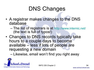 DNS Changes A registrar makes changes to the DNS database The list of registrars is at  http://www.internic.net/  (the text is full of typos!) Changes to DNS records typically take hours to a couple days to become available – less if lots of people are requesting a new domain Likewise, email won’t find you right away INFO 330 Chapter 2 