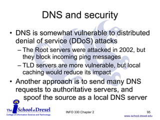 DNS and security DNS is somewhat vulnerable to distributed denial of service (DDoS) attacks The Root servers were attacked in 2002, but they block incoming ping messages  TLD servers are more vulnerable, but local caching would reduce its impact Another approach is to send many DNS requests to authoritative servers, and    spoof the source as a local DNS server INFO 330 Chapter 2 