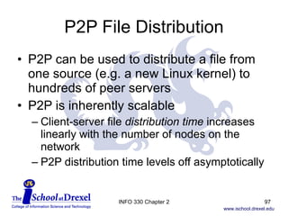 P2P File Distribution P2P can be used to distribute a file from one source (e.g. a new Linux kernel) to hundreds of peer servers P2P is inherently scalable Client-server file  distribution time  increases linearly with the number of nodes on the network P2P distribution time levels off asymptotically INFO 330 Chapter 2 