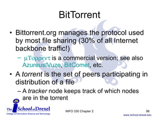 BitTorrent Bittorrent.org manages the protocol used by most file sharing (30% of all Internet backbone traffic!)   m Torrent  is a commercial version; see also  Azureus/Vuze ,  BitComet , etc. A  torrent  is the set of peers participating in distribution of a file A  tracker  node keeps track of which nodes are in the torrent INFO 330 Chapter 2 