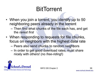 BitTorrent When you join a torrent, you identify up to 50 neighboring peers already in the torrent Then find what chunks of the file each has, and get the  rarest first When responding to requests for file chunks, focus on neighbors with the highest data rate Peers also send chunks to random neighbors In order to get good download rates, must share nicely with others! (no  free-riding !) INFO 330 Chapter 2 