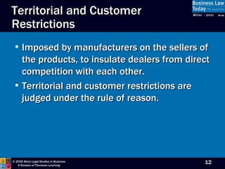 Territorial and Customer Restrictions Imposed by manufacturers on the sellers of the products, to insulate dealers from direct competition with each other. Territorial and customer restrictions are judged under the rule of reason. 