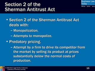 Section 2 of the Sherman Antitrust Act deals with: Monopolization. Attempts to monopolize. Predatory pricing. Attempt by a firm to drive its competitor from the market by selling its product at prices substantially  below  the normal costs of production. Section 2 of the  Sherman Antitrust Act 