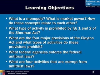 What is a monopoly? What is market power? How do these concepts relate to each other? What type of activity is prohibited by  §§ 1 and 2 of the Sherman Act? What are the four major provisions of the Clayton Act and what types of activities do these provisions prohibit? What federal agencies enforce the federal antitrust laws? What are four activities that are exempt from antitrust laws? Learning Objectives 