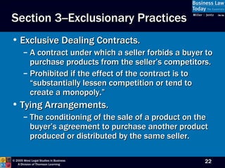 Exclusive Dealing Contracts. A contract under which a seller forbids a buyer to purchase products from the seller’s competitors.  Prohibited if the effect of the contract is to  “substantially lessen competition or tend to create a monopoly.” Tying Arrangements. The conditioning of the sale of a product on the buyer’s agreement to purchase another product produced or distributed by the same seller. Section 3--Exclusionary Practices 