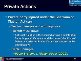Private Actions Private party injured under the Sherman or Clayton Act can: Sue for damages and attorneys fees. Plaintiff must prove: Antitrust violation either caused or was a substantial factor in plaintiff’s injury, and the unlawful actions of Defendant affected Plaintiff’s business protected by antitrust laws. Treble Damages. Paper Systems v. Nippon Paper  (2002). 