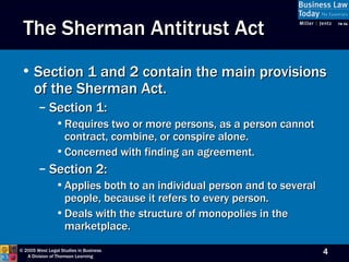 The Sherman Antitrust Act Section 1 and 2 contain the main provisions of the Sherman Act. Section 1:  Requires two or more persons, as a person cannot contract, combine, or conspire alone. Concerned with finding an agreement. Section 2:  Applies both to an individual person and to several people, because it refers to every person. Deals with the structure of monopolies in the marketplace. 