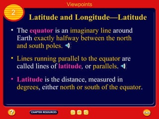 Latitude and Longitude —Latitude The  equator   is an  imaginary line  around Earth  exactly halfway between the north and south poles. Lines running parallel to the equator  are called lines of  latitude ,  or  parallels .   Latitude  is the distance, measured in  degrees , either  north or south of the equator . Viewpoints 2 