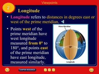 Longitude Longitude  refers to  distances in degrees east or west of the prime meridian . Viewpoints 2 Points  west  of the prime meridian have west longitude measured  from 0°  to 180°, and points  east  of the prime meridian have east longitude, measured similarly. 