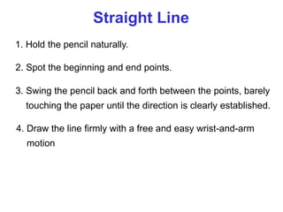 Straight Line
1. Hold the pencil naturally.
2. Spot the beginning and end points.
3. Swing the pencil back and forth between the points, barely
touching the paper until the direction is clearly established.
4. Draw the line firmly with a free and easy wrist-and-arm
motion
 