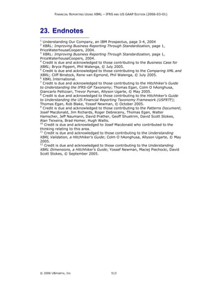 FINANCIAL REPORTING USING XBRL – IFRS AND US GAAP EDITION (2006-03-01)




23. Endnotes
1
  Understanding Our Company, an IBM Prospectus, page 3-4, 2004
2
  XBRL: Improving Business Reporting Through Standardization, page 1,
PriceWaterhouseCoopers, 2004.
3
  XBRL: Improving Business Reporting Through Standardization, page 1,
PriceWaterhouseCoopers, 2004.
4
  Credit is due and acknowledged to those contributing to the Business Case for
XBRL; Bryce Pippert, Phil Walenga, © July 2005.
5
  Credit is due and acknowledged to those contributing to the Comparing XML and
XBRL; Cliff Binstock, Rene van Egmond, Phil Walenga, © July 2005.
6
  XBRL International.
7
  Credit is due and acknowledged to those contributing to the Hitchhiker's Guide
to Understanding the IFRS-GP Taxonomy; Thomas Egan, Colm O hAonghusa,
Giancarlo Pellizzari, Trevor Pyman, Allyson Ugarte, © May 2005.
8
  Credit is due and acknowledged to those contributing to the Hitchhiker's Guide
to Understanding the US Financial Reporting Taxonomy Framework (USFRTF);
Thomas Egan, Rob Blake, Yossef Newman, © October 2005.
9
  Credit is due and acknowledged to those contributing to the Patterns Document;
Josef Macdonald, Jim Richards, Roger Debreceny, Thomas Egan, Walter
Hamscher, Jeff Naumann, David Prather, Geoff Shuetrim, David Scott Stokes,
Alan Teixeira, Brad Homer, Hugh Wallis.
10
   Credit is due and acknowledged to Josef Macdonald who contributed to the
thinking relating to this area.
11
   Credit is due and acknowledged to those contributing to the Understanding
XBRL Validation, a Hitchhiker's Guide; Colm O hAonghusa, Allyson Ugarte, © May
2005.
12
   Credit is due and acknowledged to those contributing to the Understanding
XBRL Dimensions, a Hitchhiker's Guide; Yossef Newman, Maciej Piechocki, David
Scott Stokes, © September 2005.




© 2006 UBmatrix, Inc                        513
 