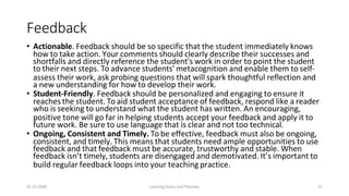 31-12-2020 Learning Styles and Theories 53
Feedback
• Actionable. Feedback should be so specific that the student immediately knows
how to take action. Your comments should clearly describe their successes and
shortfalls and directly reference the student's work in order to point the student
to their next steps. To advance students' metacognition and enable them to self-
assess their work, ask probing questions that will spark thoughtful reflection and
a new understanding for how to develop their work.
• Student-Friendly. Feedback should be personalized and engaging to ensure it
reaches the student. To aid student acceptance of feedback, respond like a reader
who is seeking to understand what the student has written. An encouraging,
positive tone will go far in helping students accept your feedback and apply it to
future work. Be sure to use language that is clear and not too technical.
• Ongoing, Consistent and Timely. To be effective, feedback must also be ongoing,
consistent, and timely. This means that students need ample opportunities to use
feedback and that feedback must be accurate, trustworthy and stable. When
feedback isn’t timely, students are disengaged and demotivated. It’s important to
build regular feedback loops into your teaching practice.
 