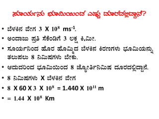 ¸ÀÆAiÀÄð£ÀÄ ¨sÀÆ«Ä¬ÄAzÀ JµÀÄÖ zÀÆgÀzÀ°èzÁÝ£É?
• ¨É¼ÀQ£À ªÉÃUÀ 3 X 108 ms-1.
• CAzÁdÄ ¥Àæw ¸ÉPÉArUÉ 3 ®PÀë Q,«ÄÃ.
• ¸ÀÆAiÀÄð¤AzÀ ºÉÆgÀ ºÉÆ«ÄäzÀ ¨É¼ÀQ£À QgÀtUÀ¼ÀÄ ¨sÀÆ«ÄAiÀÄ£ÀÄß
vÀ®Ä¥À®Ä 8 ¤«ÄµÀUÀ¼ÀÄ ¨ÉÃPÀÄ.
• DzÀÄzÀjAzÀ ¨sÀÆ«Ä¬ÄAzÀ 8 eÉÆåÃwð¤«ÄµÀ zÀÆgÀzÀ°èzÁÝ£É.
• 8 ¤«ÄµÀUÀ¼ÀÄ X ¨É¼ÀQ£À ªÉÃUÀ
• 8 X 60 X 3 X 108 = 1.440 X 1011 m
• = 1.44 X 108 Km
 