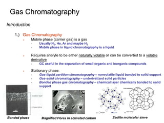 Gas Chromatography
Introduction
1.) Gas Chromatography
 Mobile phase (carrier gas) is a gas
- Usually N2, He, Ar and maybe H2
- Mobile phase in liquid chromatography is a liquid
 Requires analyte to be either naturally volatile or can be converted to a volatile
derivative
- GC useful in the separation of small organic and inorganic compounds
 Stationary phase:
- Gas-liquid partition chromatography – nonvolatile liquid bonded to solid support
- Gas-solid chromatography – underivatized solid particles
- Bonded phase gas chromatography – chemical layer chemically bonded to solid
support
Magnified Pores in activated carbon Zeolite molecular sieve
Bonded phase
 