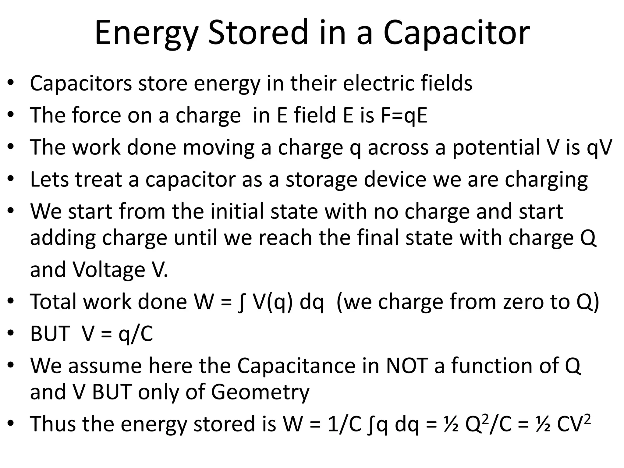 Energy Stored in a Capacitor
• Capacitors store energy in their electric fields
• The force on a charge in E field E is F=qE
• The work done moving a charge q across a potential V is qV
• Lets treat a capacitor as a storage device we are charging
• We start from the initial state with no charge and start
adding charge until we reach the final state with charge Q
and Voltage V.
• Total work done W = ∫ V(q) dq (we charge from zero to Q)
• BUT V = q/C
• We assume here the Capacitance in NOT a function of Q
and V BUT only of Geometry
• Thus the energy stored is W = 1/C ∫q dq = ½ Q2/C = ½ CV2
 