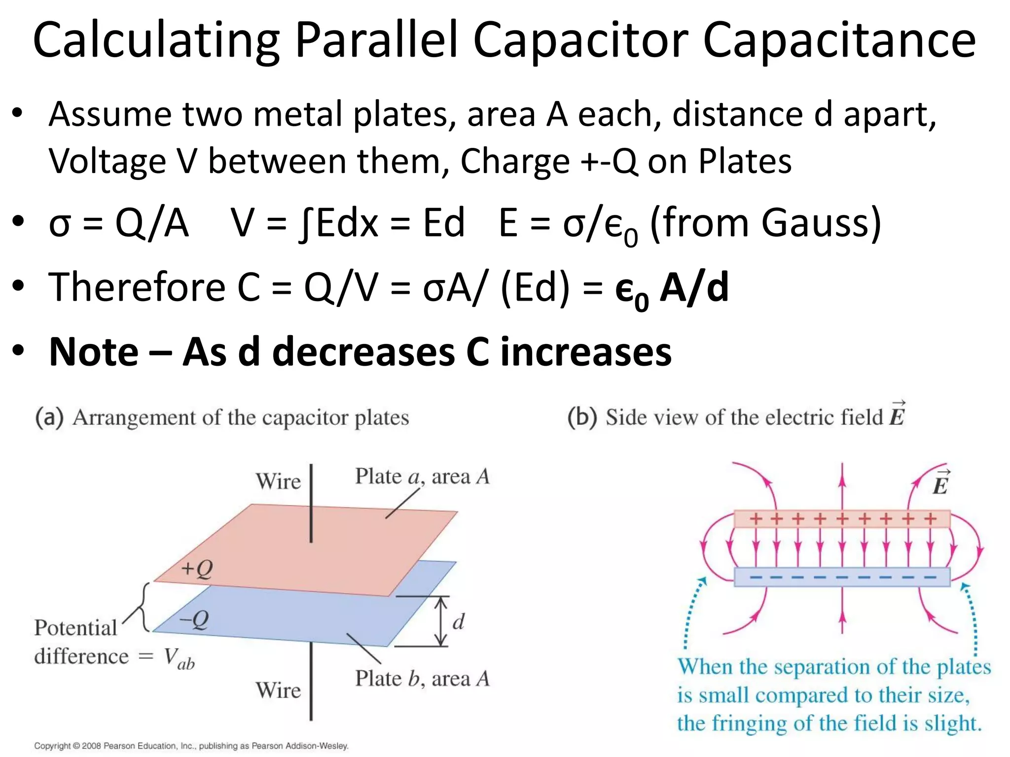 Calculating Parallel Capacitor Capacitance
• Assume two metal plates, area A each, distance d apart,
Voltage V between them, Charge +-Q on Plates
• σ = Q/A V = ∫Edx = Ed E = σ/є0 (from Gauss)
• Therefore C = Q/V = σA/ (Ed) = є0 A/d
• Note – As d decreases C increases
 