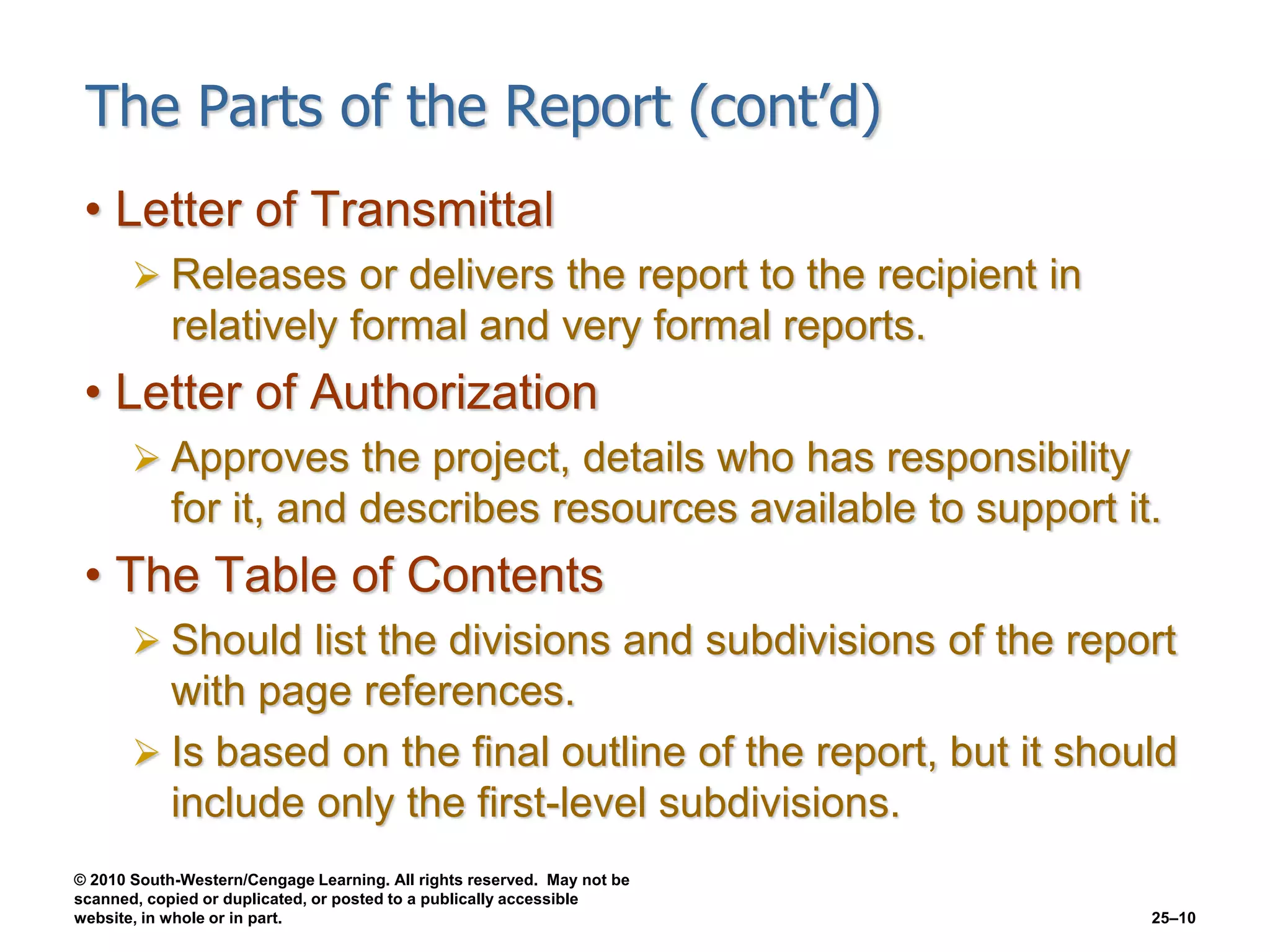 © 2010 South-Western/Cengage Learning. All rights reserved. May not be
scanned, copied or duplicated, or posted to a publically accessible
website, in whole or in part. 25–10
The Parts of the Report (cont’d)
• Letter of Transmittal
 Releases or delivers the report to the recipient in
relatively formal and very formal reports.
• Letter of Authorization
 Approves the project, details who has responsibility
for it, and describes resources available to support it.
• The Table of Contents
 Should list the divisions and subdivisions of the report
with page references.
 Is based on the final outline of the report, but it should
include only the first-level subdivisions.
 