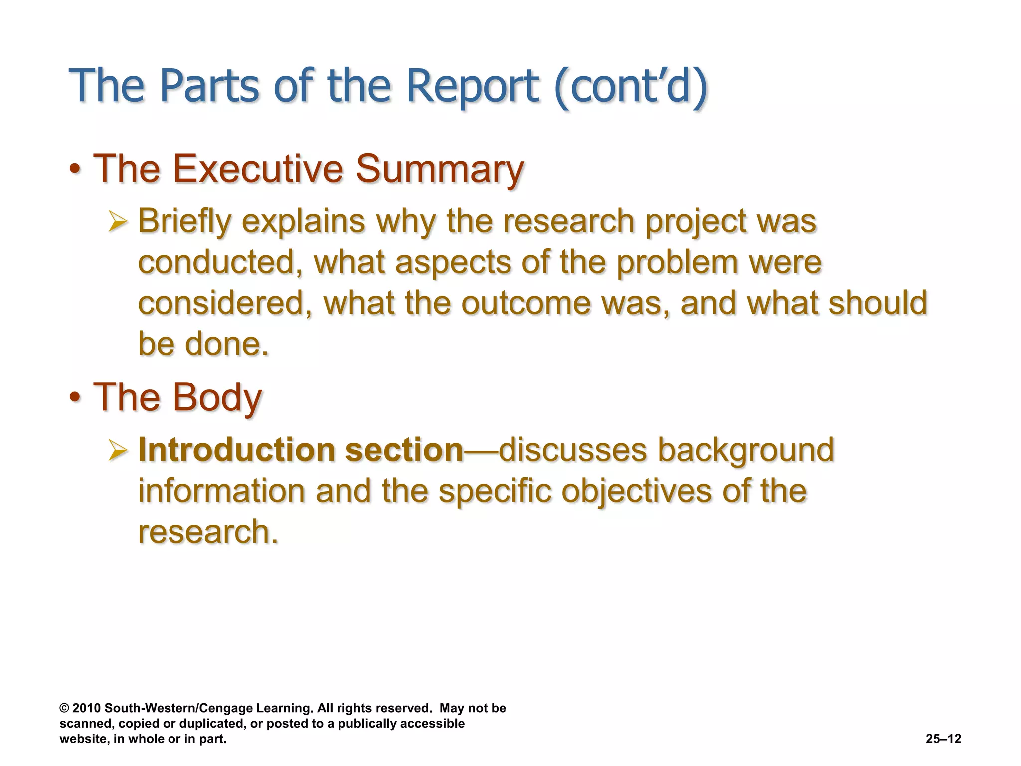 © 2010 South-Western/Cengage Learning. All rights reserved. May not be
scanned, copied or duplicated, or posted to a publically accessible
website, in whole or in part. 25–12
The Parts of the Report (cont’d)
• The Executive Summary
 Briefly explains why the research project was
conducted, what aspects of the problem were
considered, what the outcome was, and what should
be done.
• The Body
 Introduction section—discusses background
information and the specific objectives of the
research.
 