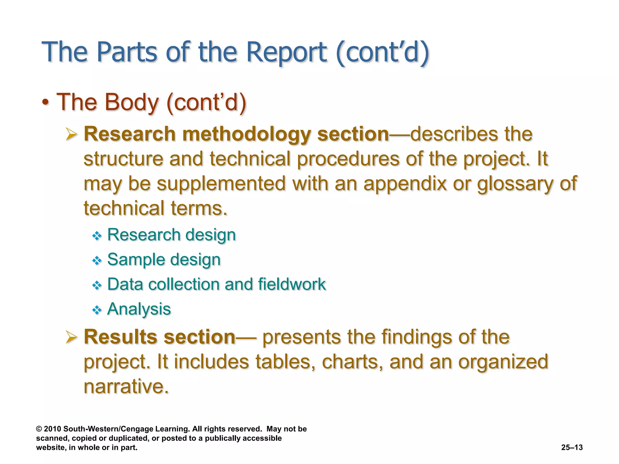 © 2010 South-Western/Cengage Learning. All rights reserved. May not be
scanned, copied or duplicated, or posted to a publically accessible
website, in whole or in part. 25–13
The Parts of the Report (cont’d)
• The Body (cont’d)
 Research methodology section—describes the
structure and technical procedures of the project. It
may be supplemented with an appendix or glossary of
technical terms.
 Research design
 Sample design
 Data collection and fieldwork
 Analysis
 Results section— presents the findings of the
project. It includes tables, charts, and an organized
narrative.
 