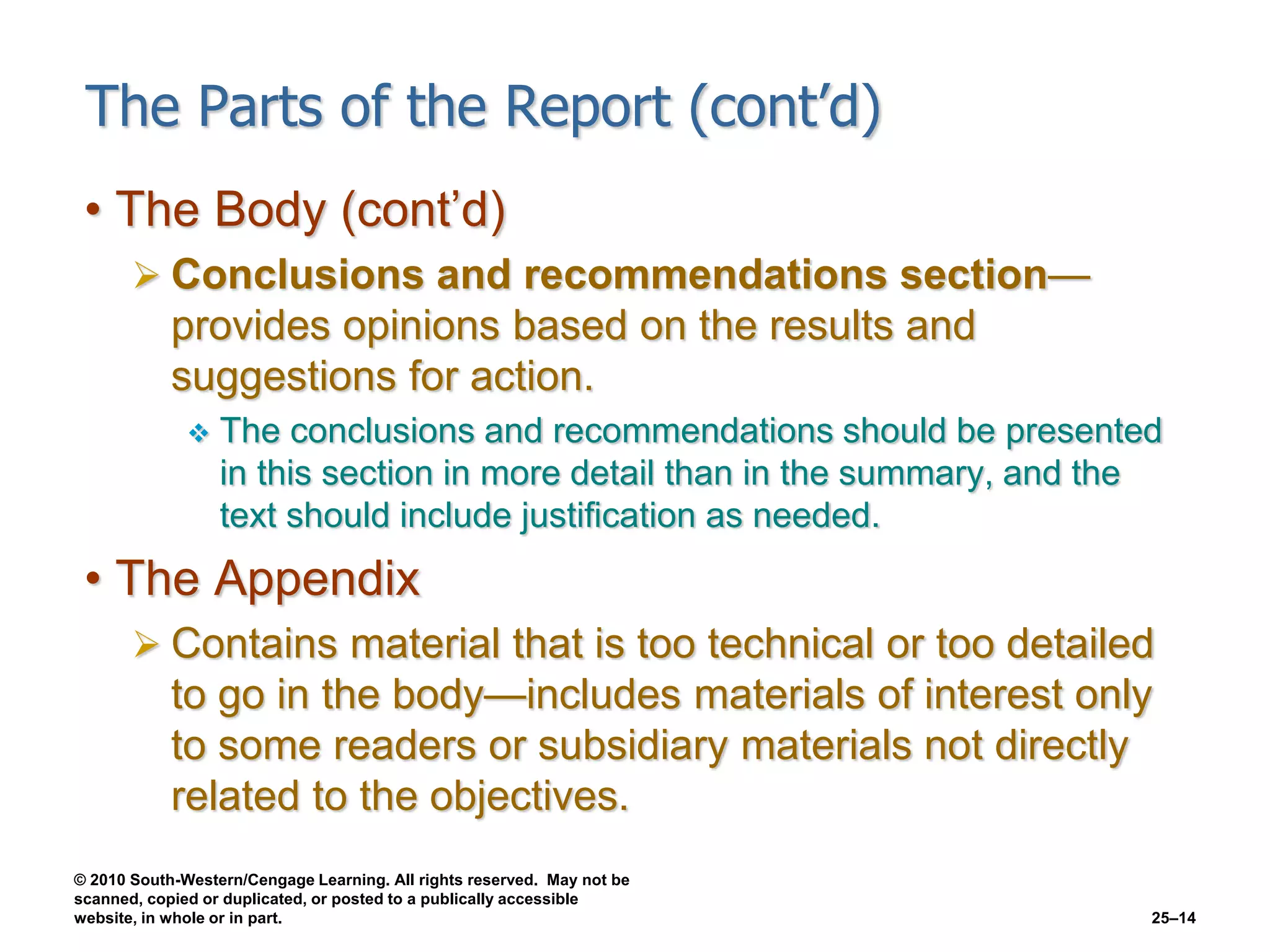 © 2010 South-Western/Cengage Learning. All rights reserved. May not be
scanned, copied or duplicated, or posted to a publically accessible
website, in whole or in part. 25–14
The Parts of the Report (cont’d)
• The Body (cont’d)
 Conclusions and recommendations section—
provides opinions based on the results and
suggestions for action.
 The conclusions and recommendations should be presented
in this section in more detail than in the summary, and the
text should include justification as needed.
• The Appendix
 Contains material that is too technical or too detailed
to go in the body—includes materials of interest only
to some readers or subsidiary materials not directly
related to the objectives.
 