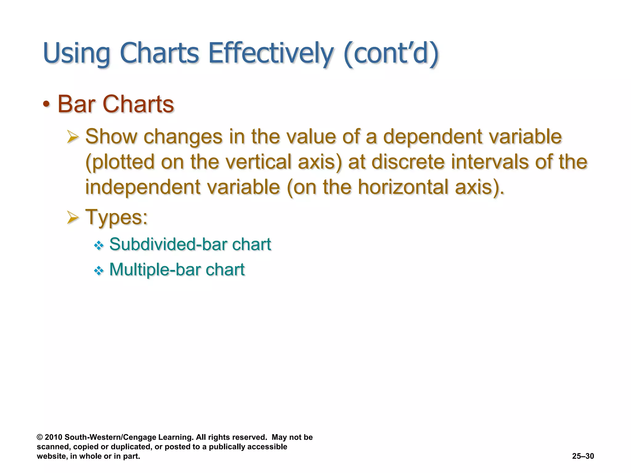 © 2010 South-Western/Cengage Learning. All rights reserved. May not be
scanned, copied or duplicated, or posted to a publically accessible
website, in whole or in part. 25–30
Using Charts Effectively (cont’d)
• Bar Charts
 Show changes in the value of a dependent variable
(plotted on the vertical axis) at discrete intervals of the
independent variable (on the horizontal axis).
 Types:
 Subdivided-bar chart
 Multiple-bar chart
 
