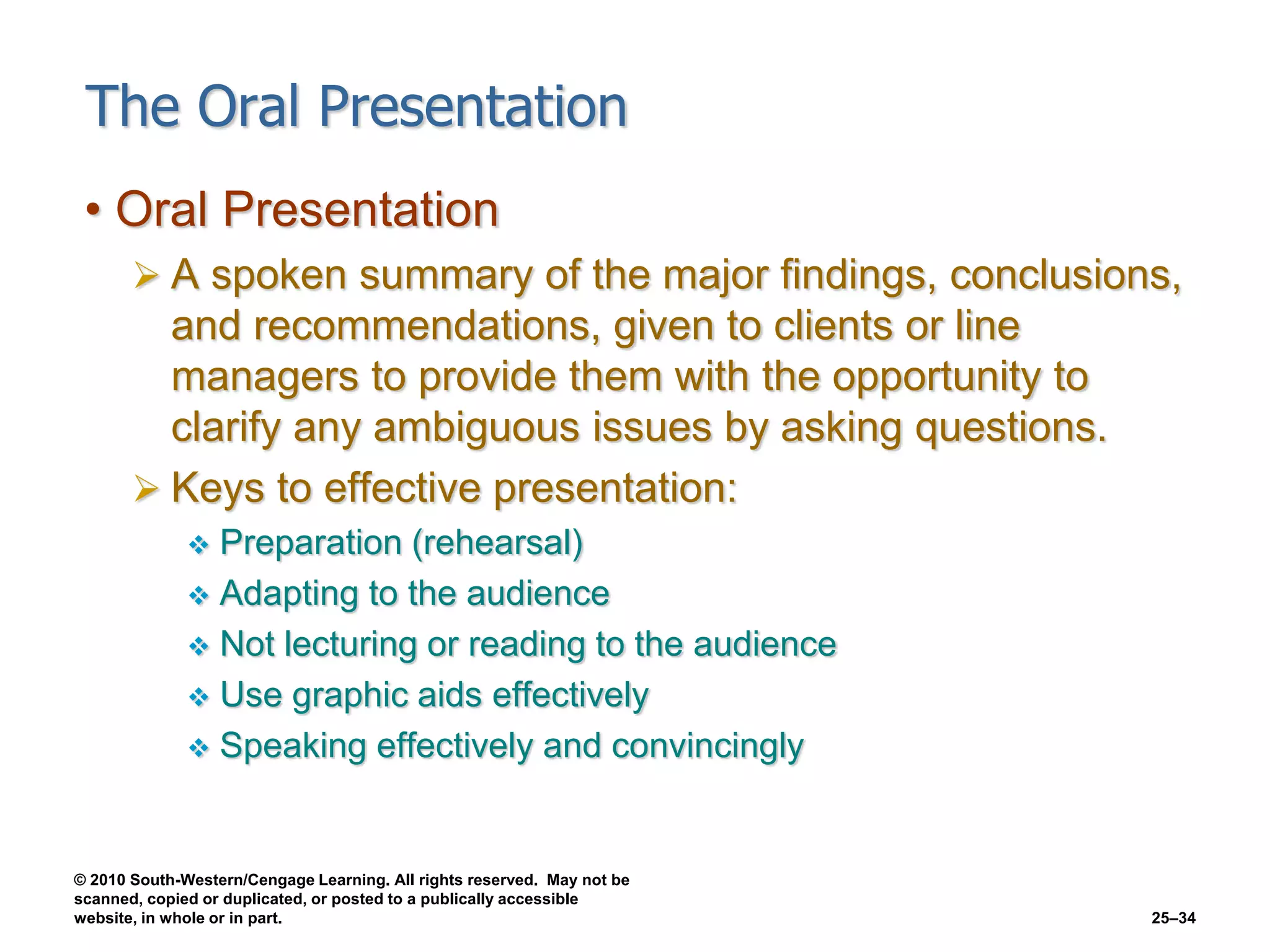 © 2010 South-Western/Cengage Learning. All rights reserved. May not be
scanned, copied or duplicated, or posted to a publically accessible
website, in whole or in part. 25–34
The Oral Presentation
• Oral Presentation
 A spoken summary of the major findings, conclusions,
and recommendations, given to clients or line
managers to provide them with the opportunity to
clarify any ambiguous issues by asking questions.
 Keys to effective presentation:
 Preparation (rehearsal)
 Adapting to the audience
 Not lecturing or reading to the audience
 Use graphic aids effectively
 Speaking effectively and convincingly
 