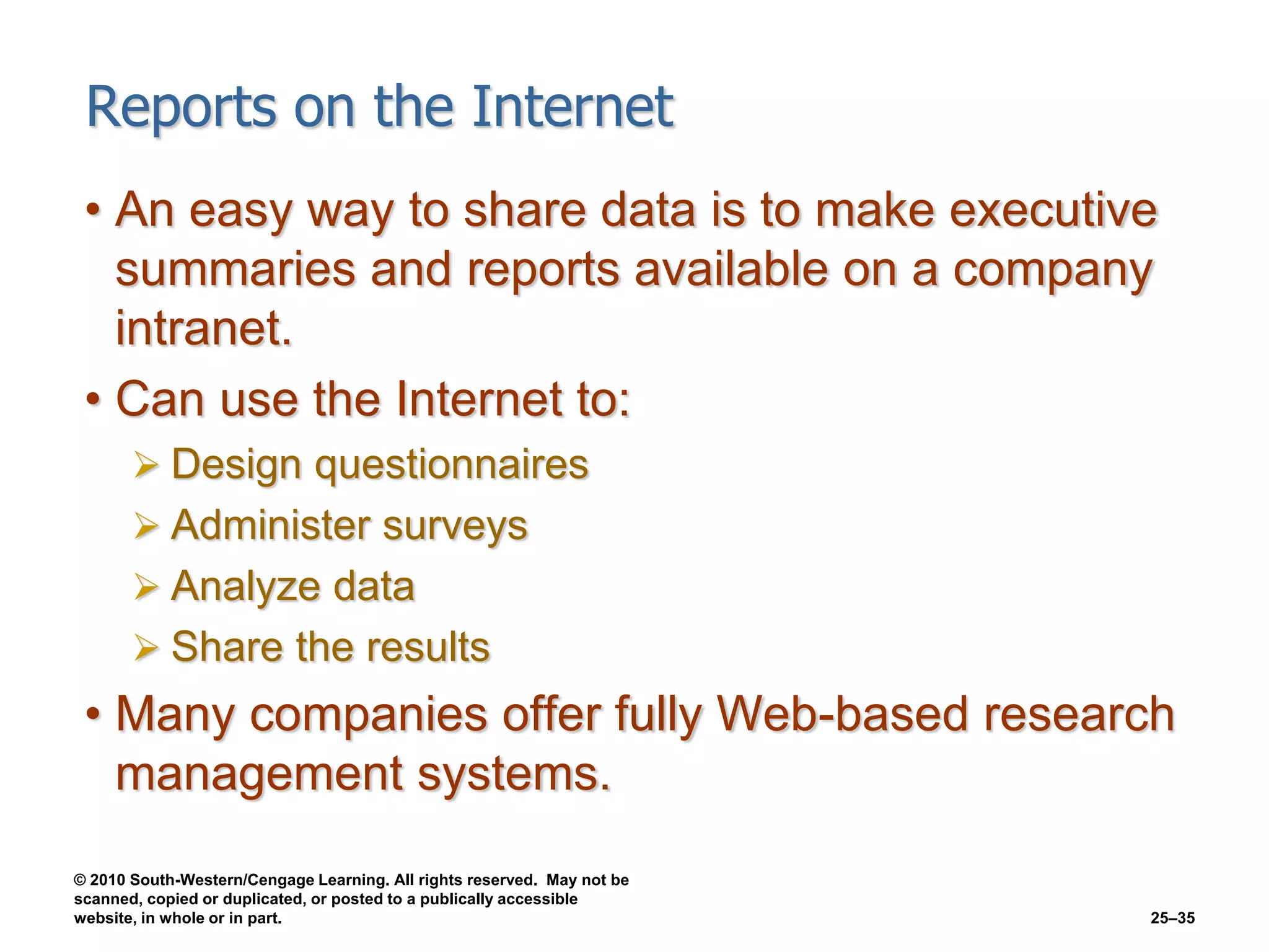 © 2010 South-Western/Cengage Learning. All rights reserved. May not be
scanned, copied or duplicated, or posted to a publically accessible
website, in whole or in part. 25–35
Reports on the Internet
• An easy way to share data is to make executive
summaries and reports available on a company
intranet.
• Can use the Internet to:
 Design questionnaires
 Administer surveys
 Analyze data
 Share the results
• Many companies offer fully Web-based research
management systems.
 
