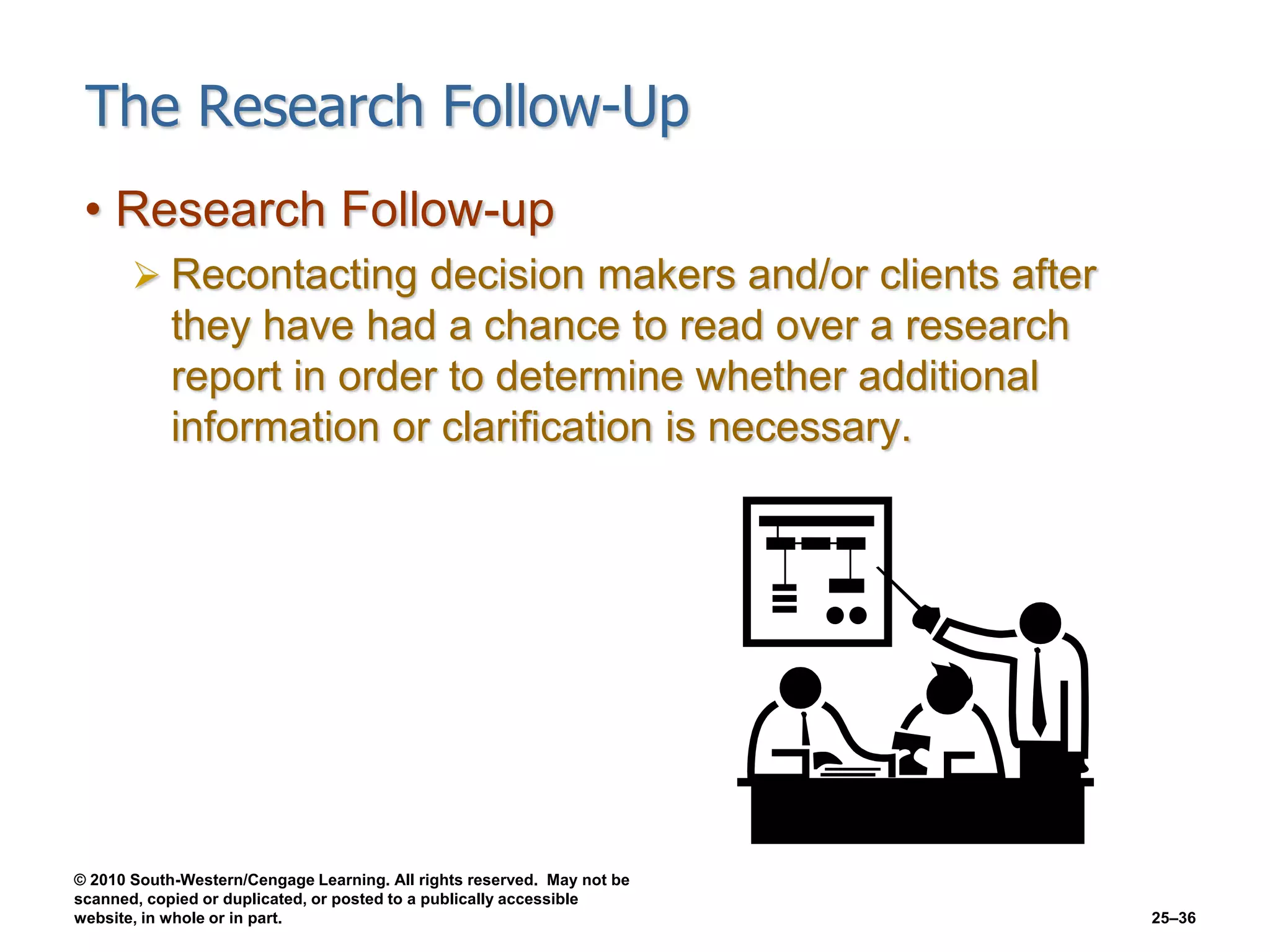 © 2010 South-Western/Cengage Learning. All rights reserved. May not be
scanned, copied or duplicated, or posted to a publically accessible
website, in whole or in part. 25–36
The Research Follow-Up
• Research Follow-up
 Recontacting decision makers and/or clients after
they have had a chance to read over a research
report in order to determine whether additional
information or clarification is necessary.
 
