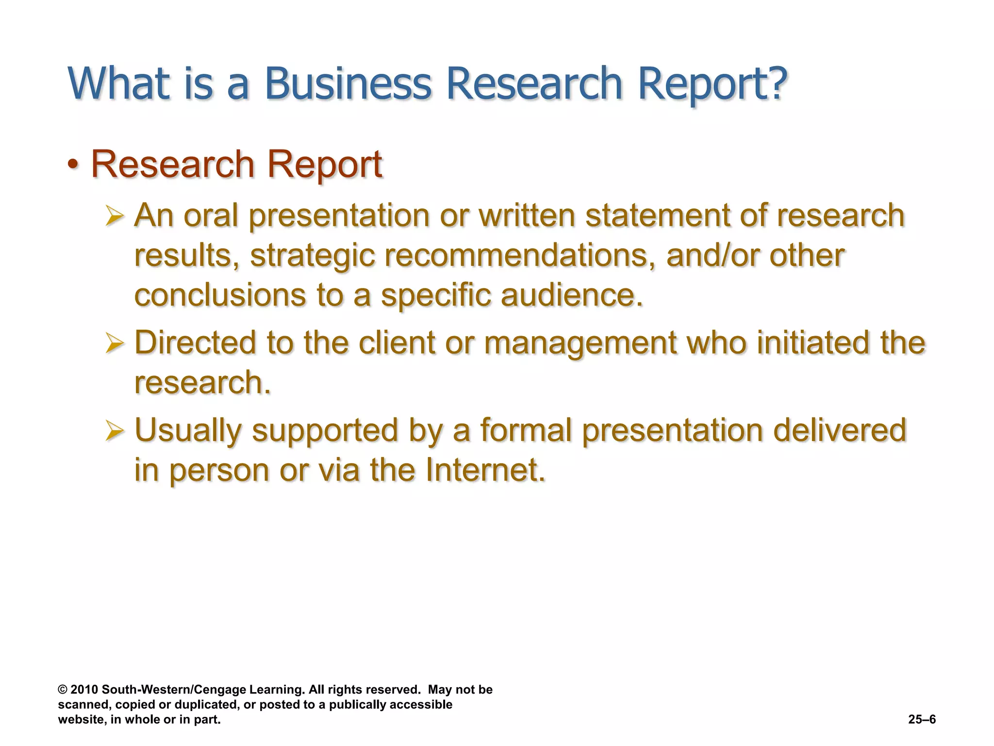 © 2010 South-Western/Cengage Learning. All rights reserved. May not be
scanned, copied or duplicated, or posted to a publically accessible
website, in whole or in part. 25–6
What is a Business Research Report?
• Research Report
 An oral presentation or written statement of research
results, strategic recommendations, and/or other
conclusions to a specific audience.
 Directed to the client or management who initiated the
research.
 Usually supported by a formal presentation delivered
in person or via the Internet.
 