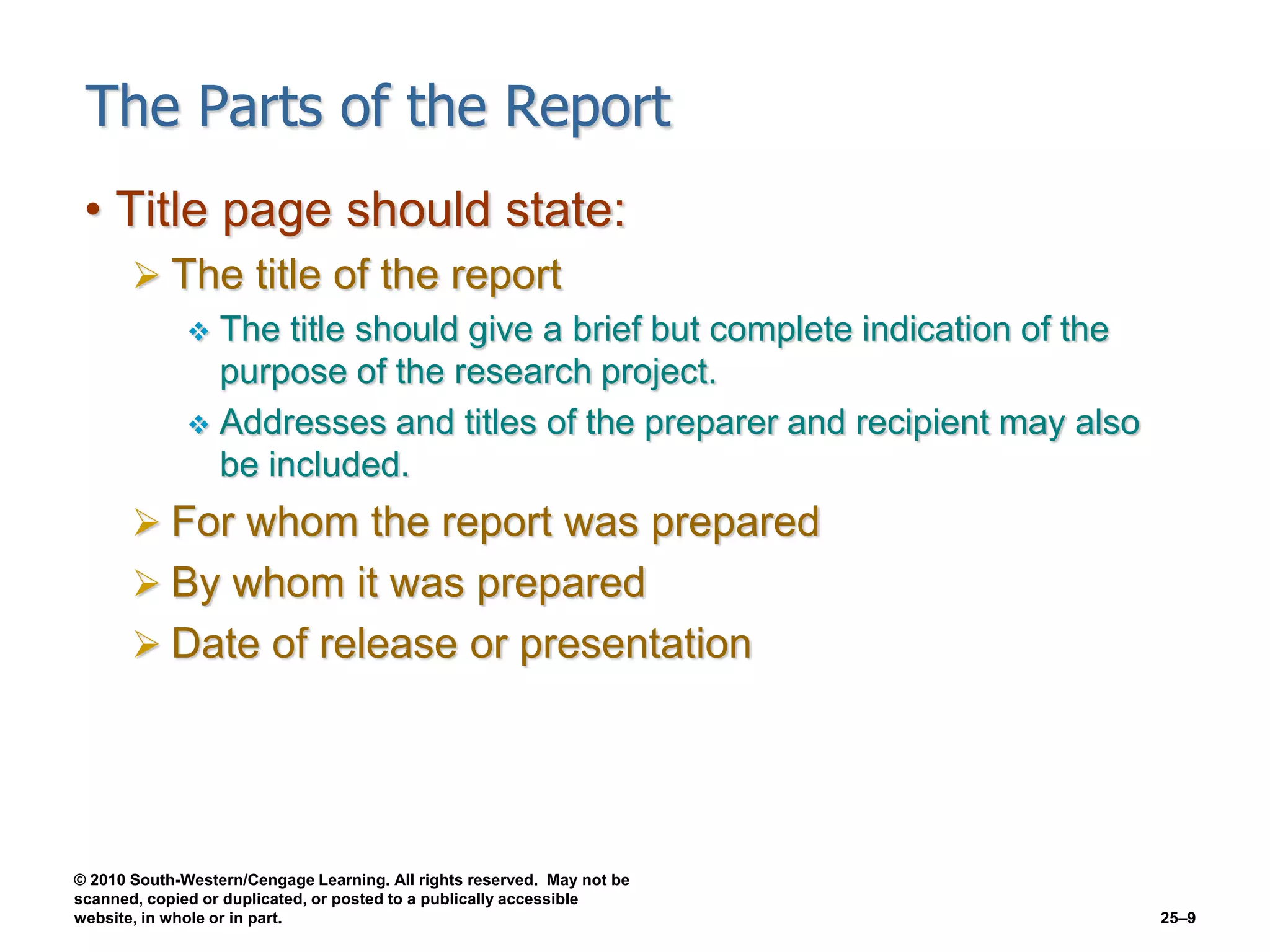 © 2010 South-Western/Cengage Learning. All rights reserved. May not be
scanned, copied or duplicated, or posted to a publically accessible
website, in whole or in part. 25–9
The Parts of the Report
• Title page should state:
 The title of the report
 The title should give a brief but complete indication of the
purpose of the research project.
 Addresses and titles of the preparer and recipient may also
be included.
 For whom the report was prepared
 By whom it was prepared
 Date of release or presentation
 