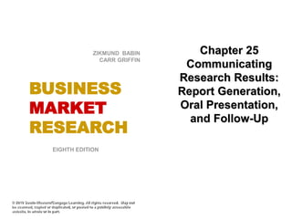 Chapter 25
Communicating
Research Results:
Report Generation,
Oral Presentation,
and Follow-Up
© 2010 South-Western/Cengage Learning. All rights reserved. May not
be scanned, copied or duplicated, or posted to a publicly accessible
website, in whole or in part.
EIGHTH EDITION
BUSINESS
MARKET
RESEARCH
ZIKMUND BABIN
CARR GRIFFIN
 