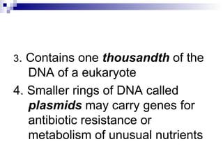 3 . Contains one  thousandth  of the DNA of a eukaryote 4. Smaller rings of DNA called  plasmids  may carry genes for antibiotic resistance or metabolism of unusual nutrients 