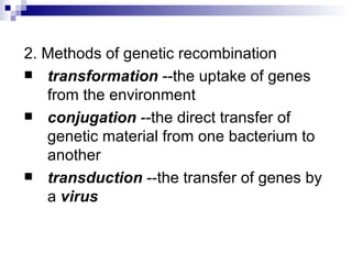 2. Methods of genetic recombination transformation  --the uptake of genes from the environment conjugation  --the direct transfer of genetic material from one bacterium to another transduction  --the transfer of genes by a  virus 