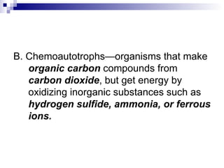 B. Chemoautotrophs—organisms that make  organic carbon  compounds from  carbon dioxide , but get energy by oxidizing inorganic substances such as  hydrogen sulfide, ammonia, or ferrous ions. 