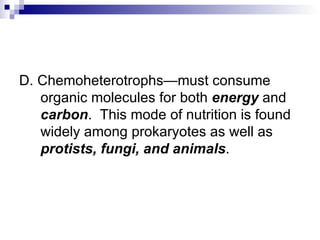 D. Chemoheterotrophs—must consume organic molecules for both  energy  and  carbon .  This mode of nutrition is found widely among prokaryotes as well as  protists, fungi, and animals . 
