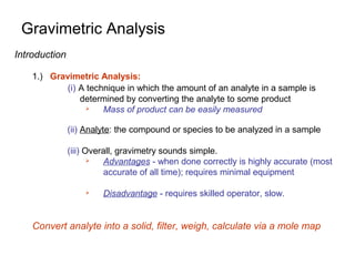 Gravimetric Analysis
Introduction
1.) Gravimetric Analysis:
(i) A technique in which the amount of an analyte in a sample is
determined by converting the analyte to some product
 Mass of product can be easily measured
(ii) Analyte: the compound or species to be analyzed in a sample
(iii) Overall, gravimetry sounds simple.
 Advantages - when done correctly is highly accurate (most
accurate of all time); requires minimal equipment
 Disadvantage - requires skilled operator, slow.
Convert analyte into a solid, filter, weigh, calculate via a mole map
 