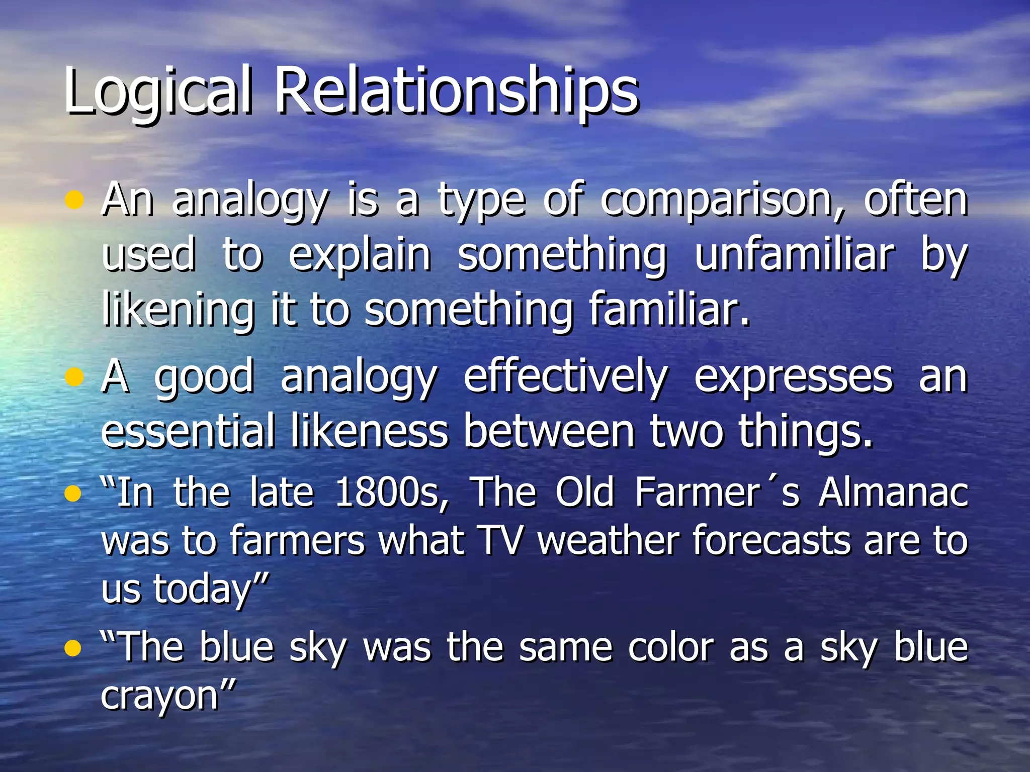 Logical Relationships An analogy is a type of comparison, often used to explain something unfamiliar by likening it to something familiar. A good analogy effectively expresses an essential likeness between two things. “ In the late 1800s, The Old Farmer´s Almanac was to farmers what TV weather forecasts are to us today”  “ The blue sky was the same color as a sky blue crayon” 